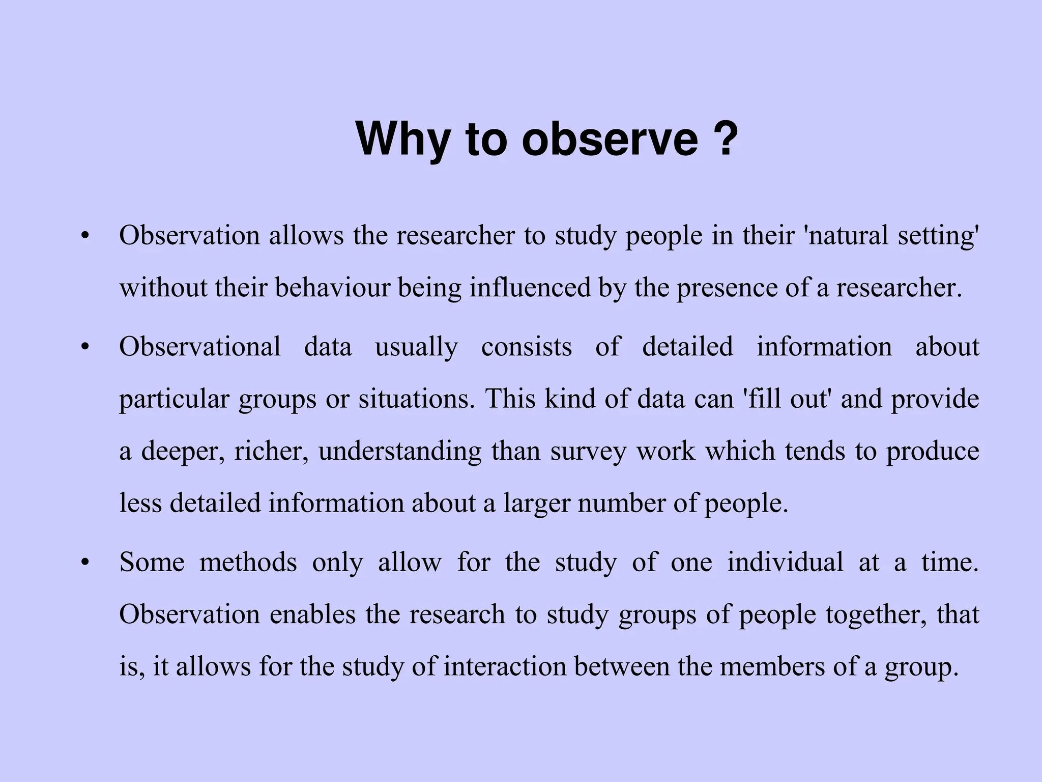 Why to observe ?
• Observation allows the researcher to study people in their 'natural setting'
without their behaviour being influenced by the presence of a researcher.
• Observational data usually consists of detailed information about
particular groups or situations. This kind of data can 'fill out' and provide
a deeper, richer, understanding than survey work which tends to produce
less detailed information about a larger number of people.
• Some methods only allow for the study of one individual at a time.
Observation enables the research to study groups of people together, that
is, it allows for the study of interaction between the members of a group.
 