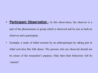 • Participant Observation : In this observation, the observer is a
part of the phenomenon or group which is observed and he acts as both an
observer and a participant.
• Example, a study of tribal customs by an anthropologist by taking part in
tribal activities like folk dance. The persons who are observed should not
be aware of the researcher‟s purpose. Only then their behaviour will be
„natural.‟
 