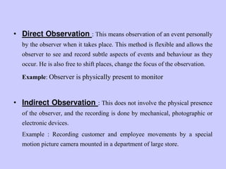 • Direct Observation : This means observation of an event personally
by the observer when it takes place. This method is flexible and allows the
observer to see and record subtle aspects of events and behaviour as they
occur. He is also free to shift places, change the focus of the observation.
Example: Observer is physically present to monitor
• Indirect Observation : This does not involve the physical presence
of the observer, and the recording is done by mechanical, photographic or
electronic devices.
Example : Recording customer and employee movements by a special
motion picture camera mounted in a department of large store.
 