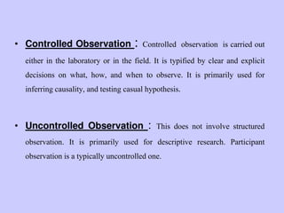 • Controlled Observation : Controlled observation is carried out
either in the laboratory or in the field. It is typified by clear and explicit
decisions on what, how, and when to observe. It is primarily used for
inferring causality, and testing casual hypothesis.
• Uncontrolled Observation : This does not involve structured
observation. It is primarily used for descriptive research. Participant
observation is a typically uncontrolled one.
 