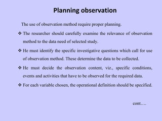 Planning observation
The use of observation method require proper planning.
 The researcher should carefully examine the relevance of observation
method to the data need of selected study.
 He must identify the specific investigative questions which call for use
of observation method. These determine the data to be collected.
 He must decide the observation content, viz., specific conditions,
events and activities that have to be observed for the required data.
 For each variable chosen, the operational definition should be specified.
cont….
 