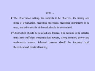 cont….
 The observation setting, the subjects to be observed, the timing and
mode of observation, recording procedure, recording instruments to be
used, and other details of the task should be determined.
 Observation should be selected and trained. The persons to be selected
must have sufficient concentration powers, strong memory power and
unobtrusive nature. Selected persons should be imparted both
theoretical and practical training
 