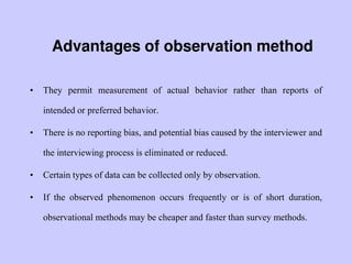 Advantages of observation method
• They permit measurement of actual behavior rather than reports of
intended or preferred behavior.
• There is no reporting bias, and potential bias caused by the interviewer and
the interviewing process is eliminated or reduced.
• Certain types of data can be collected only by observation.
• If the observed phenomenon occurs frequently or is of short duration,
observational methods may be cheaper and faster than survey methods.
 