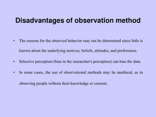 Disadvantages of observation method
• The reasons for the observed behavior may not be determined since little is
known about the underlying motives, beliefs, attitudes, and preferences.
• Selective perception (bias in the researcher's perception) can bias the data.
• In some cases, the use of observational methods may be unethical, as in
observing people without their knowledge or consent.
 