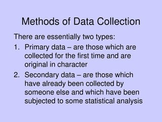 Methods of Data Collection
There are essentially two types:
1. Primary data – are those which are
collected for the first time and are
original in character
2. Secondary data – are those which
have already been collected by
someone else and which have been
subjected to some statistical analysis
 