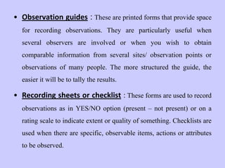 • Observation guides : These are printed forms that provide space
for recording observations. They are particularly useful when
several observers are involved or when you wish to obtain
comparable information from several sites/ observation points or
observations of many people. The more structured the guide, the
easier it will be to tally the results.
• Recording sheets or checklist : These forms are used to record
observations as in YES/NO option (present – not present) or on a
rating scale to indicate extent or quality of something. Checklists are
used when there are specific, observable items, actions or attributes
to be observed.
 