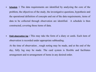 • Schedule : The data requirements are identified by analyzing the core of the
problem, the objectives of the study, the investigative questions, hypothesis and
the operational definition of concepts and out of the data requirements, items of
data to be collected through observation are identified. A schedule is then
constructed, covering those items of data.
• Field observation log : This may take the form of a diary or cards. Each item of
observation is recorded under appropriate subheading.
At the time of observation , rough noting may be made, and at the end of the
day, fully log may be made. The card system is flexible and facilitates
arrangement and re-arrangement of items in any desired order.
 