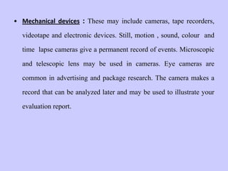 • Mechanical devices : These may include cameras, tape recorders,
videotape and electronic devices. Still, motion , sound, colour and
time lapse cameras give a permanent record of events. Microscopic
and telescopic lens may be used in cameras. Eye cameras are
common in advertising and package research. The camera makes a
record that can be analyzed later and may be used to illustrate your
evaluation report.
 
