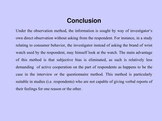 Conclusion
Under the observation method, the information is sought by way of investigator„s
own direct observation without asking from the respondent. For instance, in a study
relating to consumer behavior, the investigator instead of asking the brand of wrist
watch used by the respondent, may himself look at the watch. The main advantage
of this method is that subjective bias is eliminated, as such is relatively less
demanding of active cooperation on the part of respondents as happens to be the
case in the interview or the questionnaire method. This method is particularly
suitable in studies (i.e. respondents) who are not capable of giving verbal reports of
their feelings for one reason or the other.
 