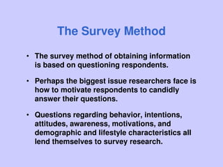 The Survey Method
• The survey method of obtaining information
is based on questioning respondents.
• Perhaps the biggest issue researchers face is
how to motivate respondents to candidly
answer their questions.
• Questions regarding behavior, intentions,
attitudes, awareness, motivations, and
demographic and lifestyle characteristics all
lend themselves to survey research.
 
