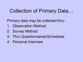 Collection of Primary Data…
Primary data may be collected thru:
1. Observation Method
2. Survey Method
3. Thru Questionnaires/Schedules
4. Personal Interview
 