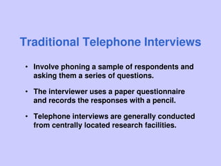 Traditional Telephone Interviews
• Involve phoning a sample of respondents and
asking them a series of questions.
• The interviewer uses a paper questionnaire
and records the responses with a pencil.
• Telephone interviews are generally conducted
from centrally located research facilities.
 
