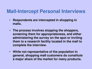 Mall-Intercept Personal Interviews
• Respondents are intercepted in shopping in
malls.
• The process involves stopping the shoppers,
screening them for appropriateness, and either
administering the survey on the spot or inviting
them to a research facility located in the mall to
complete the interview.
• While not representative of the population in
general, shopping mall customers do constitute
a major share of the market for many products.
 