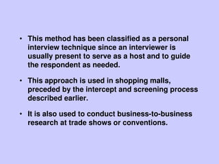 • This method has been classified as a personal
interview technique since an interviewer is
usually present to serve as a host and to guide
the respondent as needed.
• This approach is used in shopping malls,
preceded by the intercept and screening process
described earlier.
• It is also used to conduct business-to-business
research at trade shows or conventions.
 