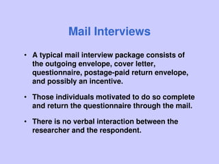 Mail Interviews
• A typical mail interview package consists of
the outgoing envelope, cover letter,
questionnaire, postage-paid return envelope,
and possibly an incentive.
• Those individuals motivated to do so complete
and return the questionnaire through the mail.
• There is no verbal interaction between the
researcher and the respondent.
 