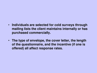 • Individuals are selected for cold surveys through
mailing lists the client maintains internally or has
purchased commercially.
• The type of envelope, the cover letter, the length
of the questionnaire, and the incentive (if one is
offered) all affect response rates.
 