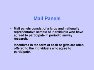 Mail Panels
• Mail panels consist of a large and nationally
representative sample of individuals who have
agreed to participate in periodic survey
research.
• Incentives in the form of cash or gifts are often
offered to the individuals who agree to
participate.
 