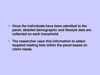 • Once the individuals have been admitted to the
panel, detailed demographic and lifestyle data are
collected on each household.
• The researcher uses this information to select
targeted mailing lists within the panel based on
client needs.
 