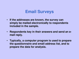Email Surveys
• If the addresses are known, the survey can
simply be mailed electronically to respondents
included in the sample.
• Respondents key in their answers and send an e-
mail reply.
• Typically, a computer program is used to prepare
the questionnaire and email address list, and to
prepare the data for analysis.
 