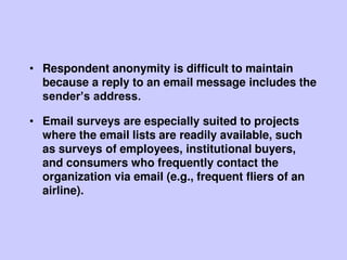 • Respondent anonymity is difficult to maintain
because a reply to an email message includes the
sender’s address.
• Email surveys are especially suited to projects
where the email lists are readily available, such
as surveys of employees, institutional buyers,
and consumers who frequently contact the
organization via email (e.g., frequent fliers of an
airline).
 