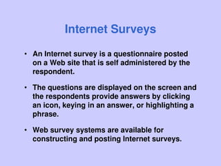 Internet Surveys
• An Internet survey is a questionnaire posted
on a Web site that is self administered by the
respondent.
• The questions are displayed on the screen and
the respondents provide answers by clicking
an icon, keying in an answer, or highlighting a
phrase.
• Web survey systems are available for
constructing and posting Internet surveys.
 