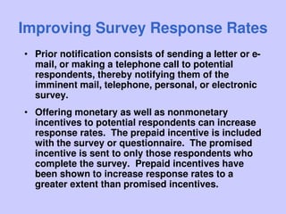 Improving Survey Response Rates
• Prior notification consists of sending a letter or e-
mail, or making a telephone call to potential
respondents, thereby notifying them of the
imminent mail, telephone, personal, or electronic
survey.
• Offering monetary as well as nonmonetary
incentives to potential respondents can increase
response rates. The prepaid incentive is included
with the survey or questionnaire. The promised
incentive is sent to only those respondents who
complete the survey. Prepaid incentives have
been shown to increase response rates to a
greater extent than promised incentives.
 