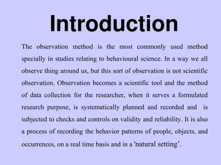 Introduction
The observation method is the most commonly used method
specially in studies relating to behavioural science. In a way we all
observe thing around us, but this sort of observation is not scientific
observation. Observation becomes a scientific tool and the method
of data collection for the researcher, when it serves a formulated
research purpose, is systematically planned and recorded and is
subjected to checks and controls on validity and reliability. It is also
a process of recording the behavior patterns of people, objects, and
occurrences, on a real time basis and in a 'natural setting‟.
 