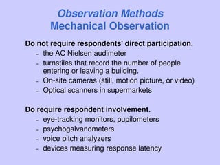 Observation Methods
Mechanical Observation
Do not require respondents' direct participation.
– the AC Nielsen audimeter
– turnstiles that record the number of people
entering or leaving a building.
– On-site cameras (still, motion picture, or video)
– Optical scanners in supermarkets
Do require respondent involvement.
– eye-tracking monitors, pupilometers
– psychogalvanometers
– voice pitch analyzers
– devices measuring response latency
 