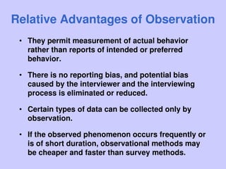Relative Advantages of Observation
• They permit measurement of actual behavior
rather than reports of intended or preferred
behavior.
• There is no reporting bias, and potential bias
caused by the interviewer and the interviewing
process is eliminated or reduced.
• Certain types of data can be collected only by
observation.
• If the observed phenomenon occurs frequently or
is of short duration, observational methods may
be cheaper and faster than survey methods.
 