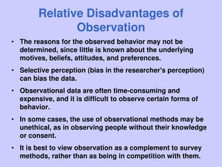 Relative Disadvantages of
Observation
• The reasons for the observed behavior may not be
determined, since little is known about the underlying
motives, beliefs, attitudes, and preferences.
• Selective perception (bias in the researcher's perception)
can bias the data.
• Observational data are often time-consuming and
expensive, and it is difficult to observe certain forms of
behavior.
• In some cases, the use of observational methods may be
unethical, as in observing people without their knowledge
or consent.
• It is best to view observation as a complement to survey
methods, rather than as being in competition with them.
 