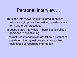 Personal Interview…
Thus, the interviewer in a structured interview
follows a rigid procedure, asking questions in a
form and order prescribed
In unstructured interviews – there is a flexibility of
approach to questioning
Unstructured interviews do not follow a system of
pre-determined questions and standardized
techniques of recording information
 