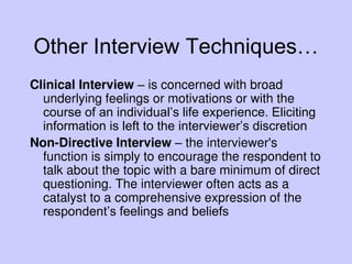 Other Interview Techniques…
Clinical Interview – is concerned with broad
underlying feelings or motivations or with the
course of an individual’s life experience. Eliciting
information is left to the interviewer’s discretion
Non-Directive Interview – the interviewer's
function is simply to encourage the respondent to
talk about the topic with a bare minimum of direct
questioning. The interviewer often acts as a
catalyst to a comprehensive expression of the
respondent’s feelings and beliefs
 