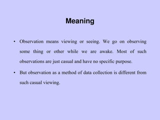 Meaning
• Observation means viewing or seeing. We go on observing
some thing or other while we are awake. Most of such
observations are just casual and have no specific purpose.
• But observation as a method of data collection is different from
such casual viewing.
 