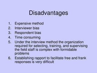 Disadvantages
1. Expensive method
2. Interviewer bias
3. Respondent bias
4. Time consuming
5. Under the interview method the organization
required for selecting, training, and supervising
the field staff is complex with formidable
problems
6. Establishing rapport to facilitate free and frank
responses is very difficult
 