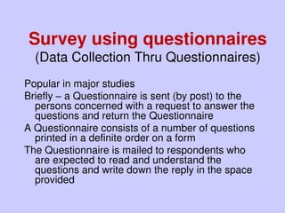 Survey using questionnaires
(Data Collection Thru Questionnaires)
Popular in major studies
Briefly – a Questionnaire is sent (by post) to the
persons concerned with a request to answer the
questions and return the Questionnaire
A Questionnaire consists of a number of questions
printed in a definite order on a form
The Questionnaire is mailed to respondents who
are expected to read and understand the
questions and write down the reply in the space
provided
 