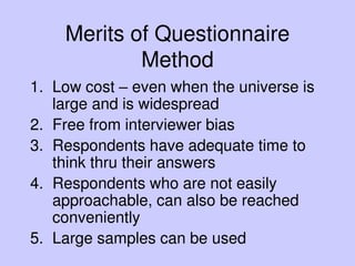 Merits of Questionnaire
Method
1. Low cost – even when the universe is
large and is widespread
2. Free from interviewer bias
3. Respondents have adequate time to
think thru their answers
4. Respondents who are not easily
approachable, can also be reached
conveniently
5. Large samples can be used
 