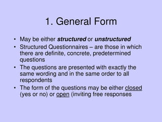 1. General Form
• May be either structured or unstructured
• Structured Questionnaires – are those in which
there are definite, concrete, predetermined
questions
• The questions are presented with exactly the
same wording and in the same order to all
respondents
• The form of the questions may be either closed
(yes or no) or open (inviting free responses
 