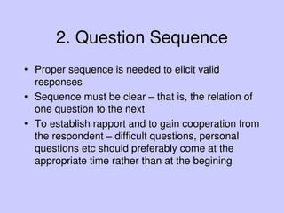 2. Question Sequence
• Proper sequence is needed to elicit valid
responses
• Sequence must be clear – that is, the relation of
one question to the next
• To establish rapport and to gain cooperation from
the respondent – difficult questions, personal
questions etc should preferably come at the
appropriate time rather than at the begining
 