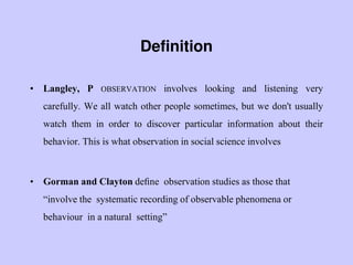 Definition
• Langley, P OBSERVATION involves looking and listening very
carefully. We all watch other people sometimes, but we don't usually
watch them in order to discover particular information about their
behavior. This is what observation in social science involves
• Gorman and Clayton deﬁne observation studies as those that
“involve the systematic recording of observable phenomena or
behaviour in a natural setting”
 