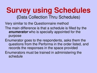 Very similar to the Questionnaire method
The main difference is that a schedule is filled by the
enumerator who is specially appointed for the
purpose
Enumerator goes to the respondents, asks them the
questions from the Performa in the order listed, and
records the responses in the space provided
Enumerators must be trained in administering the
schedule
Survey using Schedules
(Data Collection Thru Schedules)
 