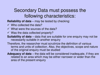 Secondary Data must possess the
following characteristics:
Reliability of data – may be tested by checking:
 Who collected the data?
 What were the sources of the data?
 Was the data collected properly?
Suitability of data – data that are suitable for one enquiry may not be
necessarily suitable in another enquiry
Therefore, the researcher must scrutinize the definition of various
terms and units of collection. Also, the objectives, scope and nature
of the original enquiry must be studied
Adequacy of data – the data will be considered inadequate, if they are
related to an area which may be either narrower or wider than the
area of the present enquiry
 