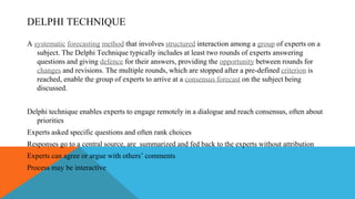 DELPHI TECHNIQUE
A systematic forecasting method that involves structured interaction among a group of experts on a
subject. The Delphi Technique typically includes at least two rounds of experts answering
questions and giving defence for their answers, providing the opportunity between rounds for
changes and revisions. The multiple rounds, which are stopped after a pre-defined criterion is
reached, enable the group of experts to arrive at a consensus forecast on the subject being
discussed.
Delphi technique enables experts to engage remotely in a dialogue and reach consensus, often about
priorities
Experts asked specific questions and often rank choices
Responses go to a central source, are summarized and fed back to the experts without attribution
Experts can agree or argue with others’ comments
Process may be interactive
 
