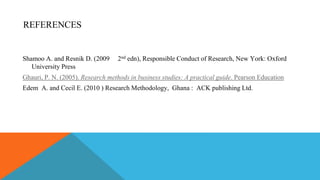 REFERENCES
Shamoo A. and Resnik D. (2009 2nd edn), Responsible Conduct of Research, New York: Oxford
University Press
Ghauri, P. N. (2005). Research methods in business studies: A practical guide. Pearson Education
Edem A. and Cecil E. (2010 ) Research Methodology, Ghana : ACK publishing Ltd.
 