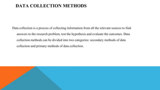 DATA COLLECTION METHODS
Data collection is a process of collecting information from all the relevant sources to find
answers to the research problem, test the hypothesis and evaluate the outcomes. Data
collection methods can be divided into two categories: secondary methods of data
collection and primary methods of data collection.
 