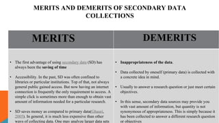 MERITS AND DEMERITS OF SECONDARY DATA
COLLECTIONS
MERITS DEMERITS
• The first advantage of using secondary data (SD) has
always been the saving of time
• Accessibility. In the past, SD was often confined to
libraries or particular institutions. Top of that, not always
general public gained access. But now having an internet
connection is frequently the only requirement to access. A
simple click is sometimes more than enough to obtain vast
amount of information needed for a particular research.
• SD saves money as compared to primary data(Ghauri,
2005). In general, it is much less expensive than other
ways of collecting data. One may analyze larger data sets
• Inappropriateness of the data.
• Data collected by oneself (primary data) is collected with
a concrete idea in mind.
• Usually to answer a research question or just meet certain
objectives.
• In this sense, secondary data sources may provide you
with vast amount of information, but quantity is not
synonymous of appropriateness. This is simply because it
has been collected to answer a different research question
or objectives
 