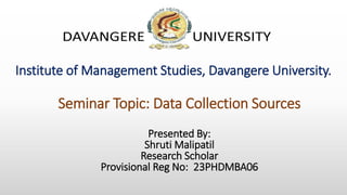 Institute of Management Studies, Davangere University.
Presented By:
Shruti Malipatil
Research Scholar
Provisional Reg No: 23PHDMBA06
Seminar Topic: Data Collection Sources
 