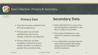 Data Collection: Primary & Secondary
Primary Data
▪ Data that has been collected from
first-hand-experience
▪ Primary data has not been
published yet and is more
reliable, authentic and objective.
▪ Primary data has not been
changed or altered by human
beings; therefore its validity is
greater than secondary data.
Secondary Data
▪ Data collected from a source that
has already been published in any
form is called as secondary
▪ The review of literature in any
research is based on secondary
data.
▪ It is collected by someone else for
some other purpose (but being
utilized by the investigator for
another purpose).
5/22/2022 Dr. Mahesh H. Koltame CC-BY 10
 