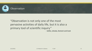 Observation
“Observation is not only one of the most
pervasive activities of daily life, but it is also a
primary tool of scientific inquiry’’
- Selltiz, Johoda, Dentsch and Cook
5/22/2022 Dr. Mahesh H. Koltame CC-BY 12
 