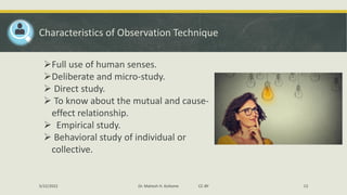Characteristics of Observation Technique
➢Full use of human senses.
➢Deliberate and micro-study.
➢ Direct study.
➢ To know about the mutual and cause-
effect relationship.
➢ Empirical study.
➢ Behavioral study of individual or
collective.
5/22/2022 Dr. Mahesh H. Koltame CC-BY 13
 