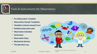 Tools & Instruments for Observation
✓ Pre-Observation Template
✓ Observation Sample Templates
✓ Checklist (criterion-based) Form
✓ Detailed observation plan
✓ Observation Schedule
✓ Sociometry
✓ Observation Diary
✓ Mechanical devices
✓ The Narrative Log
This Photo by Unknown Author is licensed under CC BY-NC
5/22/2022 Dr. Mahesh H. Koltame CC-BY 15
 